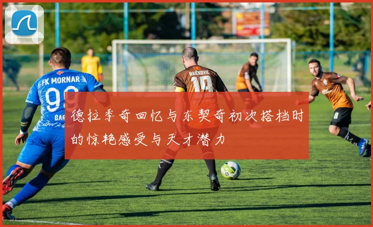 德拉季奇回忆与东契奇初次搭档时的惊艳感受与天才潜力